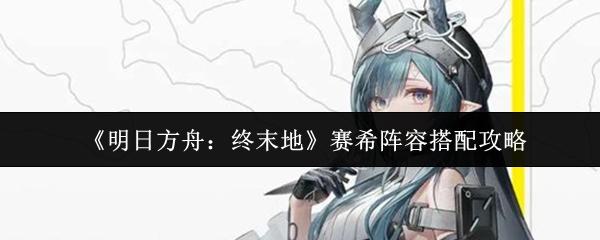 明日方舟：终末地 赛希阵容搭配攻略