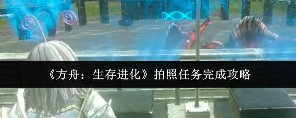 方舟：生存进化 拍照任务完成攻略