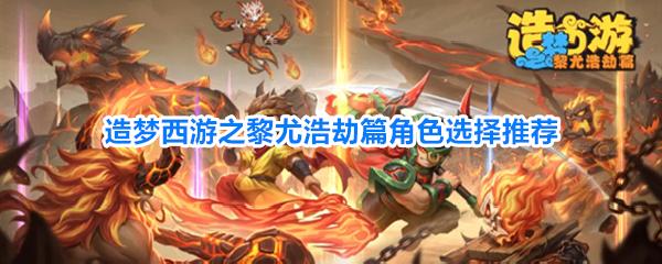 造梦西游之黎尤浩劫篇角色选择推荐 造梦西游之黎尤浩劫篇该选什么角色